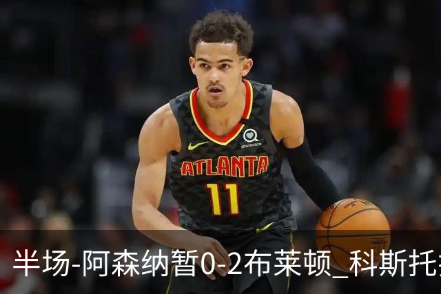 半场-阿森纳暂0-2布莱顿 科斯托拉斯传射格罗斯破门